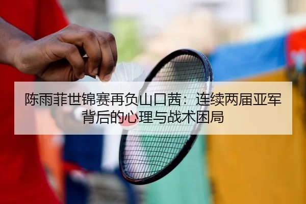 陈雨菲世锦赛再负山口茜：连续两届亚军背后的心理与战术困局